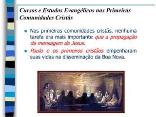 Cursos e Estudos Evangélicos nas Primeiras
Comunidades Cristãs

    Nas primeiras comunidades cristãs, nenhuma
     tarefa era mais importante que a propagação
     da mensagem de Jesus.
    Paulo e os primeiros cristãos empenharam
     suas vidas na disseminação da Boa Nova.
 