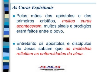 As Curas Espirituais
   Pelas mãos dos apóstolos e dos
    primeiros cristãos, muitas curas
    aconteceram, muitos sinais e prodígios
    eram feitos entre o povo.

   Entretanto os apóstolos e discípulos
    de Jesus sabiam que as moléstias
    refletiam as enfermidades da alma.
 