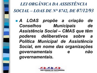 LEI ORGÂNICA DA ASSISTÊNCIA
SOCIAL – LOAS DE N° 8742, DE 07/12/93

   A LOAS propõe a criação de
    Conselhos       Municipais     de
    Assistência Social – CMAS que têm
    poderes deliberativos sobre a
    Política Municipal de Assistência
    Social, em nome das organizações
    governamentais         e      não
    governamentais.
 