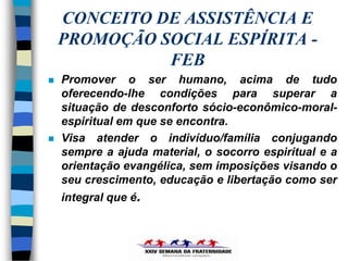 CONCEITO DE ASSISTÊNCIA E
    PROMOÇÃO SOCIAL ESPÍRITA -
              FEB
   Promover o ser humano, acima de tudo
    oferecendo-lhe condições para superar a
    situação de desconforto sócio-econômico-moral-
    espiritual em que se encontra.
   Visa atender o indivíduo/família conjugando
    sempre a ajuda material, o socorro espiritual e a
    orientação evangélica, sem imposições visando o
    seu crescimento, educação e libertação como ser
    integral que é.
 
