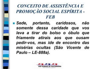 CONCEITO DE ASSISTÊNCIA E
    PROMOÇÃO SOCIAL ESPÍRITA -
              FEB
   Sede, portanto, caridosos, não
    somente dessa caridade que vos
    leva a tirar do bolso o óbulo que
    friamente atirais aos que ousam
    pedir-vos, mas ide de encontro das
    misérias ocultas (São Vicente de
    Paulo – LE-888a).
 