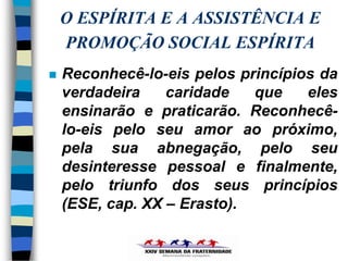 O ESPÍRITA E A ASSISTÊNCIA E
    PROMOÇÃO SOCIAL ESPÍRITA
   Reconhecê-lo-eis pelos princípios da
    verdadeira    caridade   que    eles
    ensinarão e praticarão. Reconhecê-
    lo-eis pelo seu amor ao próximo,
    pela sua abnegação, pelo seu
    desinteresse pessoal e finalmente,
    pelo triunfo dos seus princípios
    (ESE, cap. XX – Erasto).
 