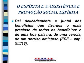 O ESPÍRITA E A ASSISTÊNCIA E
     PROMOÇÃO SOCIAL ESPÍRITA

   Daí delicadamente e juntai aos
    benefícios que fizerdes o mais
    precioso de todos os benefícios: o
    de uma boa palavra, de uma carícia,
    de um sorriso amistoso (ESE – cap.
    XIII/18).
 