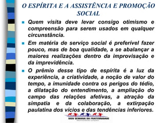 O ESPÍRITA E A ASSISTÊNCIA E PROMOÇÃO
                 SOCIAL
   Quem visita deve levar consigo otimismo e
    compreensão para serem usados em qualquer
    circunstância.
   Em matéria de serviço social é preferível fazer
    pouco, mas de boa qualidade, a se abalançar a
    maiores realizações dentro da improvisação e
    da imprevidência.
   O prêmio desse tipo de espírita é a luz da
    experiência, a criatividade, a noção de valor do
    tempo, a imunidade contra os perigos do tédio,
    a dilatação do entendimento, a ampliação do
    campo das relações afetivas, a atração da
    simpatia e da colaboração, a extirpação
    paulatina dos vícios e das tendências inferiores.
 