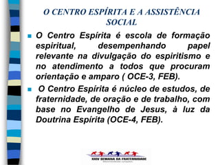 O CENTRO ESPÍRITA E A ASSISTÊNCIA
                  SOCIAL
   O Centro Espírita é escola de formação
    espiritual,     desempenhando        papel
    relevante na divulgação do espiritismo e
    no atendimento a todos que procuram
    orientação e amparo ( OCE-3, FEB).
    O Centro Espírita é núcleo de estudos, de
    fraternidade, de oração e de trabalho, com
    base no Evangelho de Jesus, à luz da
    Doutrina Espírita (OCE-4, FEB).
 