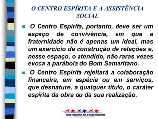 O CENTRO ESPÍRITA E A ASSISTÊNCIA
                  SOCIAL
    O Centro Espírita, portanto, deve ser um
    espaço de convivência, em que a
    fraternidade não é apenas um ideal, mas
    um exercício de construção de relações e,
    nesse espaço, o atendido, não raras vezes
    evoca a parábola do Bom Samaritano.
    O Centro Espírita rejeitará a colaboração
    financeira, em espécie ou em serviços,
    que desnature, a qualquer título, o caráter
    espírita da obra ou da sua realização.
 