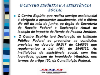 O CENTRO ESPÍRITA E A ASSISTÊNCIA
                  SOCIAL
   O Centro Espírita que realiza serviço assistencial
    é obrigado a apresentar anualmente, até o último
    dia útil do mês de junho, ao órgão da Secretaria
    da Receita Federal a Declaração Anual de
    Isenção de Imposto de Renda de Pessoa Jurídica.
    O Centro Espírita terá Declaração de Utilidade
    Pública Federal se preencher as condições
    previstas no decreto 50.517 de 02/05/61 que
    regulamentou a Lei n°91, de 28/08/35. As
    instituições de assistência social, sem fins
    lucrativos, gozam de imunidade tributária, nos
    termos do artigo 150, da Constituição Federal.
 