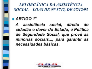 LEI ORGÂNICA DA ASSISTÊNCIA
SOCIAL – LOAS DE N° 8742, DE 07/12/93

   ARTIGO 1°
    A assistência social, direito do
    cidadão e dever do Estado, é Política
    de Seguridade Social, que provê as
    minorias sociais..., para garantir as
    necessidades básicas.
 