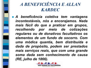 A BENEFICIÊNCIA E ALLAN
              KARDEC
   A beneficência coletiva tem vantagens
    incontestáveis, nós a encorajamos. Nada
    mais fácil do que a praticar em grupos,
    recolhendo por meio de cotizações
    regulares ou de donativos facultativos os
    elementos de um fundo de socorro. Com
    uma módica quantia, bem distribuída e
    dada de propósito, podem ser prestados
    mais serviços reais, que com uma grande
    soma dada sem conhecimento de causa
    (RE, julho de 1866).
 