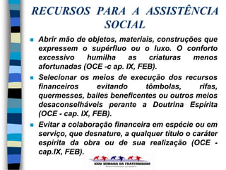 RECURSOS PARA A ASSISTÊNCIA
          SOCIAL
   Abrir mão de objetos, materiais, construções que
    expressem o supérfluo ou o luxo. O conforto
    excessivo     humilha     as   criaturas    menos
    afortunadas (OCE -c ap. IX, FEB).
   Selecionar os meios de execução dos recursos
    financeiros      evitando     tômbolas,       rifas,
    quermesses, bailes beneficentes ou outros meios
    desaconselháveis perante a Doutrina Espírita
    (OCE - cap. IX, FEB).
   Evitar a colaboração financeira em espécie ou em
    serviço, que desnature, a qualquer título o caráter
    espírita da obra ou de sua realização (OCE -
    cap.IX, FEB).
 