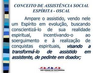 CONCEITO DE ASSISTÊNCIA SOCIAL
        ESPÍRITA - OSCAL
       Ampare o assistido, vendo nele
um Espírito em evolução, buscando
conscientizá-lo de sua realidade
espiritual,    incentivando-o     ao
soerguimento e à realização de
conquistas espirituais, visando a
transformá-lo    de     assistido em
assistente, de pedinte em doador;
 