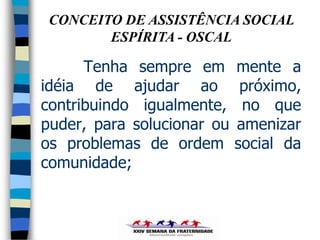 CONCEITO DE ASSISTÊNCIA SOCIAL
        ESPÍRITA - OSCAL

      Tenha sempre em       mente a
idéia de ajudar ao           próximo,
contribuindo igualmente,     no que
puder, para solucionar ou   amenizar
os problemas de ordem       social da
comunidade;
 