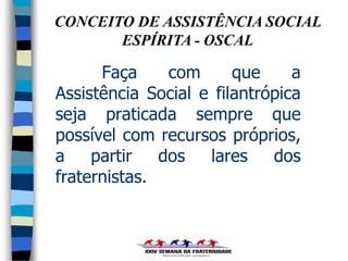 CONCEITO DE ASSISTÊNCIA SOCIAL
       ESPÍRITA - OSCAL

      Faça     com      que     a
Assistência Social e filantrópica
seja praticada sempre que
possível com recursos próprios,
a    partir   dos   lares    dos
fraternistas.
 