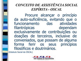 CONCEITO DE ASSISTÊNCIA SOCIAL
              ESPÍRITA - OSCAL
              Procure alcançar o princípio
      da auto-suficiência, evitando que o
      funcionamento        das    atividades
      filantrópicas               dependam
      exclusivamente de contribuições ou
      doações de terceiros, inclusive de
      conveniados, que possam de alguma
      forma ferir os seus princípios
      filosóficos e doutrinários.
(Estatuto   Social da OSCAL)
 