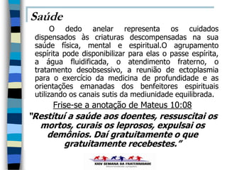 Saúde
       O dedo anelar representa os cuidados
 dispensados às criaturas descompensadas na sua
 saúde física, mental e espiritual.O agrupamento
 espírita pode disponibilizar para elas o passe espírita,
 a água fluidificada, o atendimento fraterno, o
 tratamento desobsessivo, a reunião de ectoplasmia
 para o exercício da medicina de profundidade e as
 orientações emanadas dos benfeitores espirituais
 utilizando os canais sutis da mediunidade equilibrada.
      Frise-se a anotação de Mateus 10:08
“Restituí a saúde aos doentes, ressuscitai os
  mortos, curais os leprosos, expulsai os
    demônios. Daí gratuitamente o que
         gratuitamente recebestes.”
 