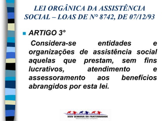 LEI ORGÂNICA DA ASSISTÊNCIA
SOCIAL – LOAS DE N° 8742, DE 07/12/93

   ARTIGO 3°
     Considera-se      entidades       e
    organizações de assistência social
    aquelas que prestam, sem fins
    lucrativos,     atendimento        e
    assessoramento     aos    benefícios
    abrangidos por esta lei.
 