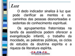 Luz
    O dedo indicador sinaliza à luz que
 pode clarificar as mentes e os
 caminhos das pessoas desnorteadas e
 sedentas de conhecimento espiritual.
     Os agrupamentos fraternistas na
tarefa da assistência podem oferecer a
evangelização infantil, o trabalho da
mocidade, as palestras públicas, os ciclos
de estudos da doutrina espírita e a
riqueza da literatura espírita.
 