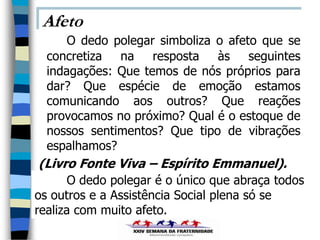 Afeto
      O dedo polegar simboliza o afeto que se
  concretiza na resposta às seguintes
  indagações: Que temos de nós próprios para
  dar? Que espécie de emoção estamos
  comunicando aos outros? Que reações
  provocamos no próximo? Qual é o estoque de
  nossos sentimentos? Que tipo de vibrações
  espalhamos?
(Livro Fonte Viva – Espírito Emmanuel).
       O dedo polegar é o único que abraça todos
os outros e a Assistência Social plena só se
realiza com muito afeto.
 