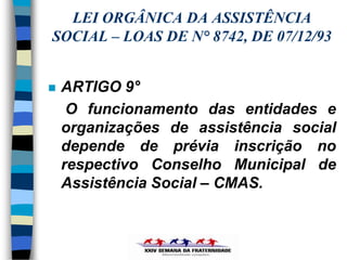 LEI ORGÂNICA DA ASSISTÊNCIA
SOCIAL – LOAS DE N° 8742, DE 07/12/93


   ARTIGO 9°
     O funcionamento das entidades e
    organizações de assistência social
    depende de prévia inscrição no
    respectivo Conselho Municipal de
    Assistência Social – CMAS.
 