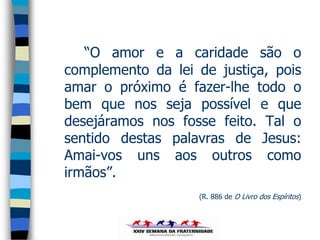 “O amor e a caridade são o
complemento da lei de justiça, pois
amar o próximo é fazer-lhe todo o
bem que nos seja possível e que
desejáramos nos fosse feito. Tal o
sentido destas palavras de Jesus:
Amai-vos uns aos outros como
irmãos”.
                   (R. 886 de O Livro dos Espíritos)
 