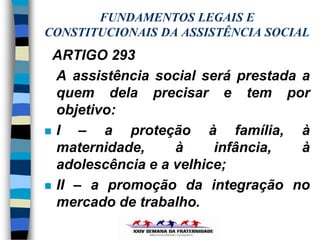 FUNDAMENTOS LEGAIS E
CONSTITUCIONAIS DA ASSISTÊNCIA SOCIAL
 ARTIGO 293
  A assistência social será prestada a
  quem dela precisar e tem por
  objetivo:
 I   – a proteção à família, à
  maternidade,     à     infância,   à
  adolescência e a velhice;
 II – a promoção da integração no
  mercado de trabalho.
 
