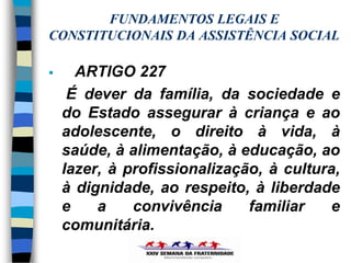 FUNDAMENTOS LEGAIS E
CONSTITUCIONAIS DA ASSISTÊNCIA SOCIAL

     ARTIGO 227
     É dever da família, da sociedade e
    do Estado assegurar à criança e ao
    adolescente, o direito à vida, à
    saúde, à alimentação, à educação, ao
    lazer, à profissionalização, à cultura,
    à dignidade, ao respeito, à liberdade
    e    a    convivência     familiar   e
    comunitária.
 