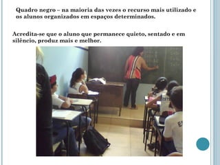 Quadro negro – na maioria das vezes o recurso mais utilizado e os alunos organizados em espaços determinados. Acredita-se que o aluno que permanece quieto, sentado e em silêncio, produz mais e melhor. 