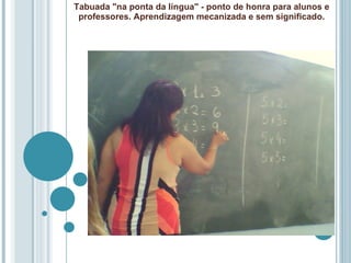 Tabuada "na ponta da língua" - ponto de honra para alunos e professores. Aprendizagem mecanizada e sem significado. 