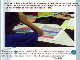Cartilha - ênfase a decodificação  e grande importância ao abecedário, sendo a leitura feita através de exercícios de decifração de palavras, em que os alunos aprendem  as relações entre sons e letras. Vigotski  “ Ensinam-se as crianças a desenhar letras e construir palavras com elas, mas não se ensina a linguagem escrita. Enfatiza-se de tal forma a mecânica de ler o que está escrito que se acaba obscurecendo a linguagem escrita como tal.” 