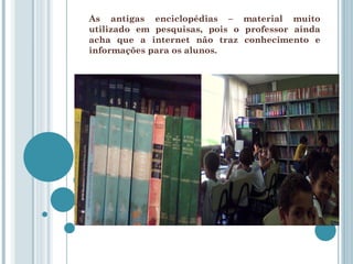 As antigas enciclopédias – material muito utilizado em pesquisas, pois o professor ainda acha que a internet não traz conhecimento e informações para os alunos. 