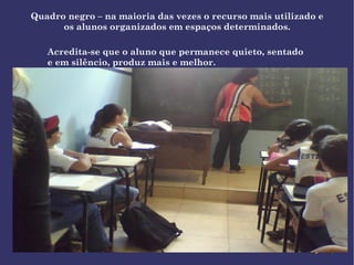 Quadro negro – na maioria das vezes o recurso mais utilizado e os alunos organizados em espaços determinados. Acredita-se que o aluno que permanece quieto, sentado e em silêncio, produz mais e melhor. 
