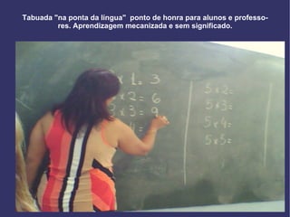 Tabuada "na ponta da língua"  ponto de honra para alunos e professores. Aprendizagem mecanizada e sem significado. 