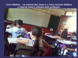 Livro didático  - na maioria das vezes é o único recurso didático e material básico utilizado pelo professor. 