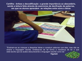 Cartilha - ênfase a decodificação  e grande importância ao abecedário, sendo a leitura feita através de exercícios de decifração de palavras, em que os alunos aprendem  as relações entre sons e letras “ Ensinam-se as crianças a desenhar letras e construir palavras com elas, mas não se ensina a linguagem escrita. Enfatiza-se de tal forma a mecânica de ler o que está escrito que se acaba obscurecendo a linguagem escrita como tal.” Vigotski  