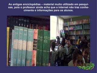 As antigas enciclopédias – material muito utilizado em pesquisas, pois o professor ainda acha que a internet não traz conhecimento e informações para os alunos. 