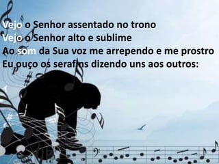 Vejo o Senhor assentado no trono
Vejo o Senhor alto e sublime
Ao som da Sua voz me arrependo e me prostro
Eu ouço os serafins dizendo uns aos outros:
 