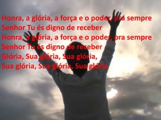 Honra, a glória, a força e o poder, pra sempre
Senhor Tu és digno de receber
Honra, a glória, a força e o poder, pra sempre
Senhor Tu és digno de receber
Glória, Sua glória, Sua glória,
Sua glória, Sua glória, Sua glória
 