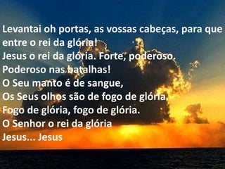 Levantai oh portas, as vossas cabeças, para que
entre o rei da glória!
Jesus o rei da glória. Forte, poderoso.
Poderoso nas batalhas!
O Seu manto é de sangue,
Os Seus olhos são de fogo de glória.
Fogo de glória, fogo de glória.
O Senhor o rei da glória
Jesus... Jesus
 