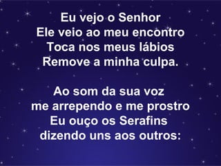 Eu vejo o Senhor
Ele veio ao meu encontro
Toca nos meus lábios
Remove a minha culpa.
Ao som da sua voz
me arrependo e me prostro
Eu ouço os Serafins
dizendo uns aos outros:
 