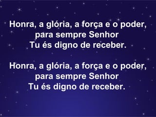 Honra, a glória, a força e o poder,
para sempre Senhor
Tu és digno de receber.
Honra, a glória, a força e o poder,
para sempre Senhor
Tu és digno de receber.
 