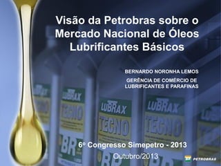 Visão da Petrobras sobre o
Mercado Nacional de Óleos
Lubrificantes Básicos
Outubro/2013
6o Congresso Simepetro - 2013
BERNARDO NORONHA LEMOS
GERÊNCIA DE COMÉRCIO DE
LUBRIFICANTES E PARAFINAS
 