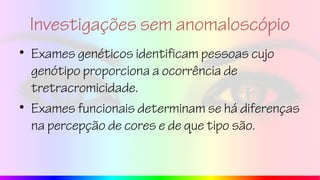 Investigações sem anomaloscópio
• Exames genéticos identificam pessoas cujo
genótipo proporciona a ocorrência de
tretracromicidade.
• Exames funcionais determinam se há diferenças
na percepção de cores e de que tipo são.
 