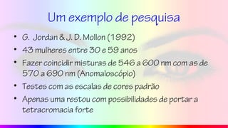 Um exemplo de pesquisa
• G. Jordan & J. D. Mollon (1992)
• 43 mulheres entre 30 e 59 anos
• Fazer coincidir misturas de 546 a 600 nm com as de
570 a 690 nm (Anomaloscópio)
• Testes com as escalas de cores padrão
• Apenas uma restou com possibilidades de portar a
tetracromacia forte
 