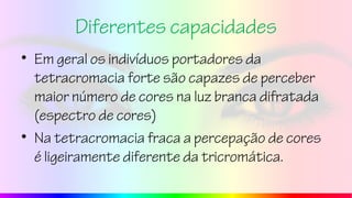 Diferentes capacidades
• Em geral os indivíduos portadores da
tetracromacia forte são capazes de perceber
maior número de cores na luz branca difratada
(espectro de cores)
• Na tetracromacia fraca a percepação de cores
é ligeiramente diferente da tricromática.
 