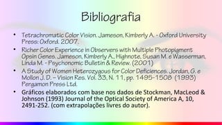 Bibliografia
• Tetrachromatic Color Vision. Jameson, Kimberly A. - Oxford University
Press: Oxford. 2007.
• Richer Color Experience in Observers with Multiple Photopigment
Opsin Genes. Jameson, Kimberly A., Highnote, Susan M. e Wasserman,
Linda M. - Psychonomic Bulletin & Review. (2001)
• A Study of Women Heterozygous for Color Deficiences. Jordan, G. e
Mollon J. D. – Vision Res. Vol. 33, N. 11, pp. 1495-1508 (1993)
Pergamon Press Ltd.
• Gráficos elaborados com base nos dados de Stockman, MacLeod &
Johnson (1993) Journal of the Optical Society of America A, 10,
2491-252. (com extrapolações livres do autor).
 