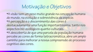 Motivação e Objetivos
•A visão tem um peso muito grande na concepção humana
do mundo, na evolução e sobrevivência da espécie.
•A percepção e o discernimento das cores é
destacadamente uma função importantíssima, tanto nos
aspectos bio-ecológicos quanto culturais.
•A descoberta de que uma parcela da população humana
percebe as cores de forma tetracromática, abre um amplo
caminho para melhorar a nossa compreensão do processo
cognitivo das cores.
 