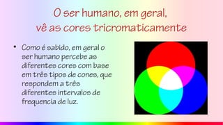 O ser humano, em geral,
vê as cores tricromaticamente
• Como é sabido, em geral o
ser humano percebe as
diferentes cores com base
em três tipos de cones, que
respondem a três
diferentes intervalos de
frequencia de luz.
 