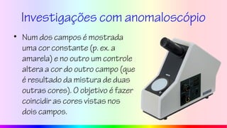 Investigações com anomaloscópio
• Num dos campos é mostrada
uma cor constante (p. ex. a
amarela) e no outro um controle
altera a cor do outro campo (que
é resultado da mistura de duas
outras cores). O objetivo é fazer
coincidir as cores vistas nos
dois campos.
 