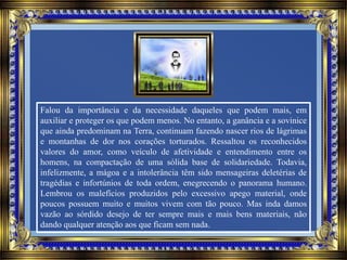 Falou da importância e da necessidade daqueles que podem mais, em
auxiliar e proteger os que podem menos. No entanto, a ganância e a sovinice
que ainda predominam na Terra, continuam fazendo nascer rios de lágrimas
e montanhas de dor nos corações torturados. Ressaltou os reconhecidos
valores do amor, como veículo de afetividade e entendimento entre os
homens, na compactação de uma sólida base de solidariedade. Todavia,
infelizmente, a mágoa e a intolerância têm sido mensageiras deletérias de
tragédias e infortúnios de toda ordem, enegrecendo o panorama humano.
Lembrou os malefícios produzidos pelo excessivo apego material, onde
poucos possuem muito e muitos vivem com tão pouco. Mas inda damos
vazão ao sórdido desejo de ter sempre mais e mais bens materiais, não
dando qualquer atenção aos que ficam sem nada.
 