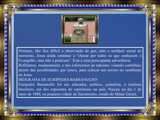 Portanto, não fica difícil a observação de que, ante a moldura social do
momento, Jesus ainda continue a “chorar por todos os que conhecem o
Evangelho, mas não o praticam”. Esta é uma preocupante advertência.
Reflitamos, maduramente, e nos esforcemos ao máximo, visando contribuir,
dentro das possiblidades que temos, para colocar um sorriso no semblante
de Jesus.
BIOGRAFIA DE EURÍPEDES BARSANULFO:
Eurípedes Barsanulfo foi um educador, político, jornalista, e médium
brasileiro, um dos expoentes do espiritismo no país. Nasceu no dia 1 de
maio de 1880, na pequena cidade de Sacramento, estado de Minas Gerais.
 